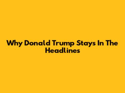 Why Donald Trump Stays In The Headlines