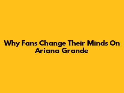 Why Fans Change Their Minds On Ariana Grande