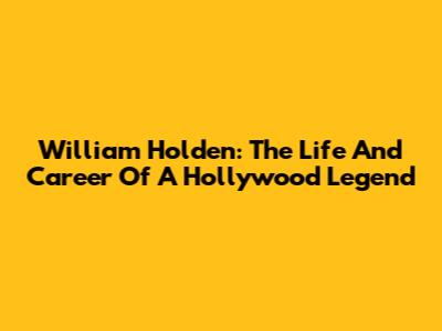 William Holden: The Life And Career Of A Hollywood Legend