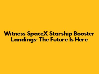 Witness SpaceX Starship Booster Landings: The Future Is Here