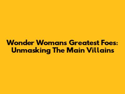 Wonder Woman's Greatest Foes: Unmasking The Main Villains
