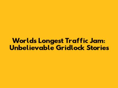 World's Longest Traffic Jam: Unbelievable Gridlock Stories
