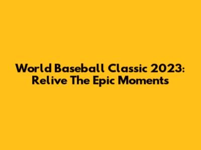 World Baseball Classic 2023: Relive The Epic Moments