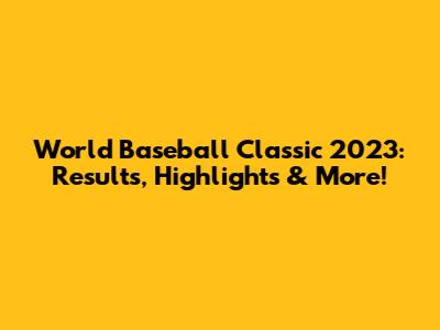 World Baseball Classic 2023: Results, Highlights & More!