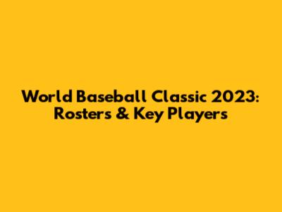 World Baseball Classic 2023: Rosters & Key Players