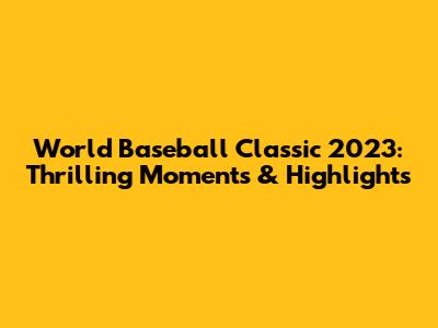 World Baseball Classic 2023: Thrilling Moments & Highlights