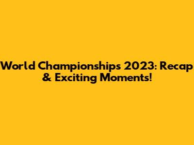 World Championships 2023: Recap & Exciting Moments!