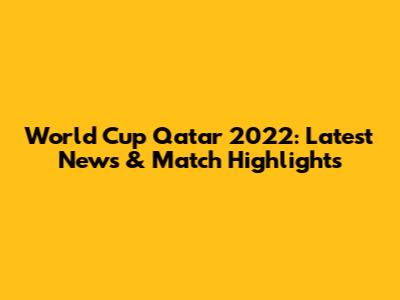 World Cup Qatar 2022: Latest News & Match Highlights