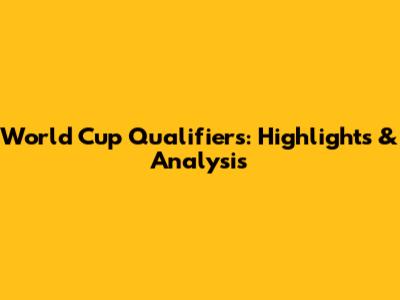 World Cup Qualifiers: Highlights & Analysis