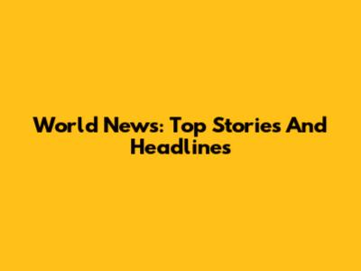 World News: Top Stories And Headlines
