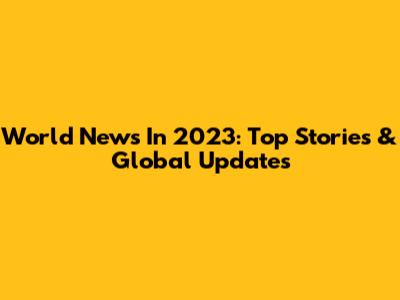 World News In 2023: Top Stories & Global Updates