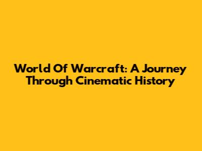 World Of Warcraft: A Journey Through Cinematic History