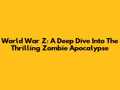 World War Z: A Deep Dive Into The Thrilling Zombie Apocalypse