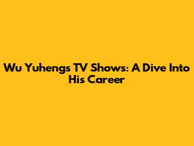 Wu Yuheng's TV Shows: A Dive Into His Career