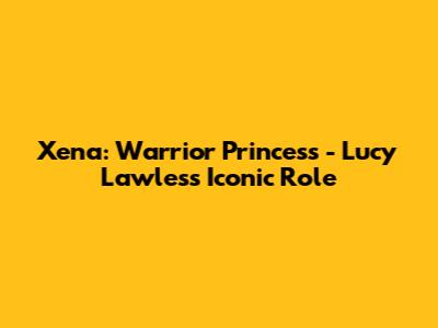 Xena: Warrior Princess - Lucy Lawless' Iconic Role