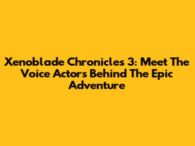 Xenoblade Chronicles 3: Meet The Voice Actors Behind The Epic Adventure