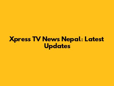 Xpress TV News Nepal: Latest Updates