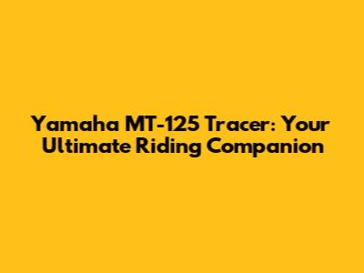 Yamaha MT-125 Tracer: Your Ultimate Riding Companion
