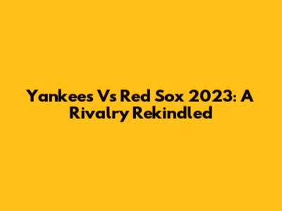 Yankees Vs Red Sox 2023: A Rivalry Rekindled