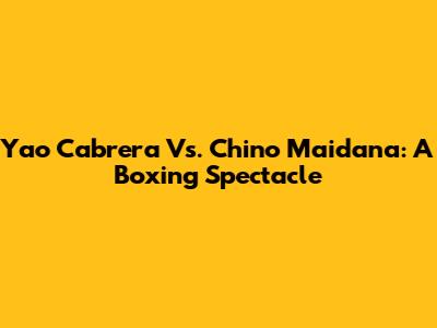 Yao Cabrera Vs. Chino Maidana: A Boxing Spectacle