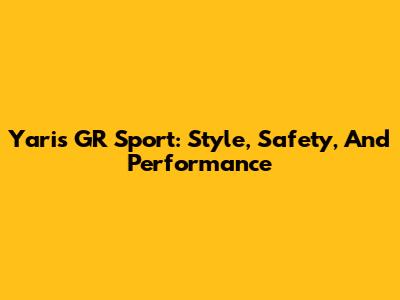 Yaris GR Sport: Style, Safety, And Performance