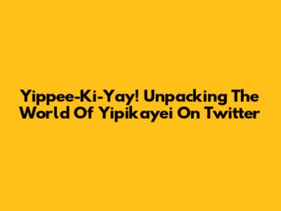 Yippee-Ki-Yay! Unpacking The World Of Yipikayei On Twitter