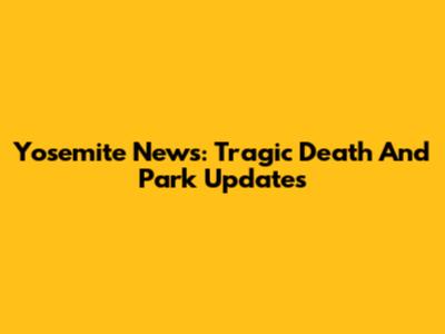 Yosemite News: Tragic Death And Park Updates