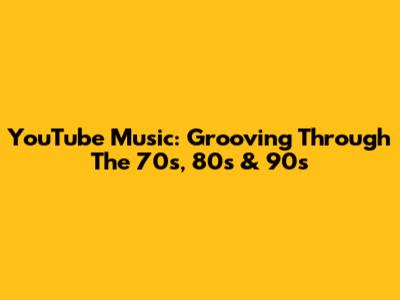 YouTube Music: Grooving Through The 70s, 80s & 90s