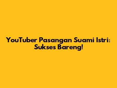 YouTuber Pasangan Suami Istri: Sukses Bareng!