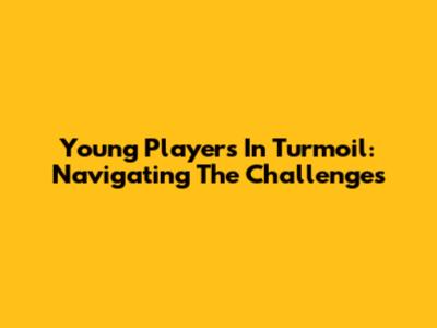Young Players In Turmoil: Navigating The Challenges