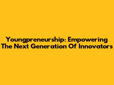 Youngpreneurship: Empowering The Next Generation Of Innovators