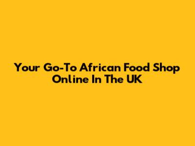 Your Go-To African Food Shop Online In The UK