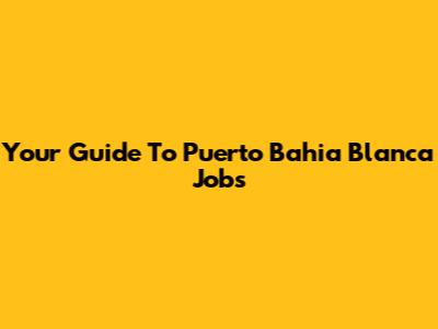 Your Guide To Puerto Bahia Blanca Jobs