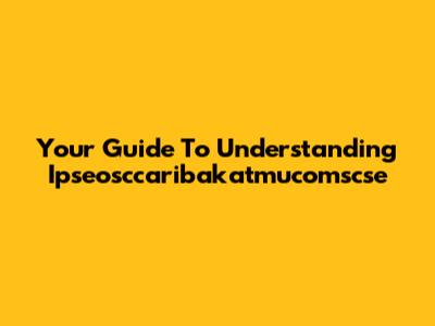 Your Guide To Understanding Ipseosccaribakatmucomscse