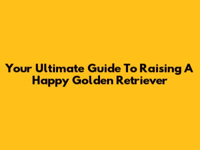 Your Ultimate Guide To Raising A Happy Golden Retriever