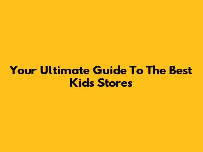 Your Ultimate Guide To The Best Kids Stores