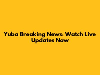 Yuba Breaking News: Watch Live Updates Now