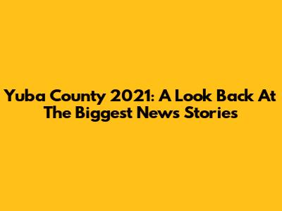 Yuba County 2021: A Look Back At The Biggest News Stories