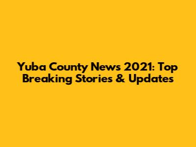 Yuba County News 2021: Top Breaking Stories & Updates