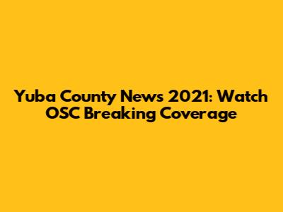 Yuba County News 2021: Watch OSC Breaking Coverage