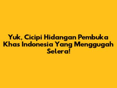 Yuk, Cicipi Hidangan Pembuka Khas Indonesia Yang Menggugah Selera!