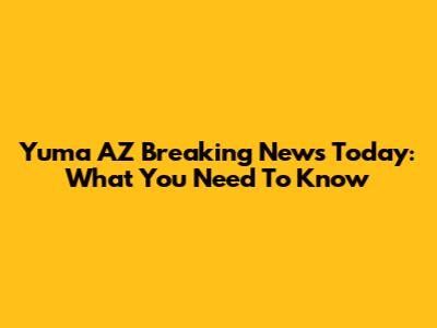 Yuma AZ Breaking News Today: What You Need To Know