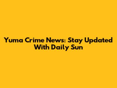 Yuma Crime News: Stay Updated With Daily Sun