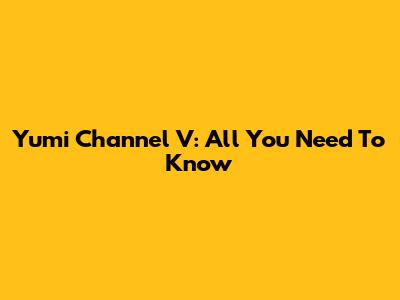 Yumi Channel V: All You Need To Know