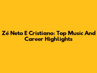 Zé Neto E Cristiano: Top Music And Career Highlights