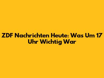 ZDF Nachrichten Heute: Was Um 17 Uhr Wichtig War
