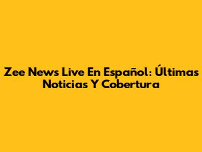 Zee News Live En Español: Últimas Noticias Y Cobertura