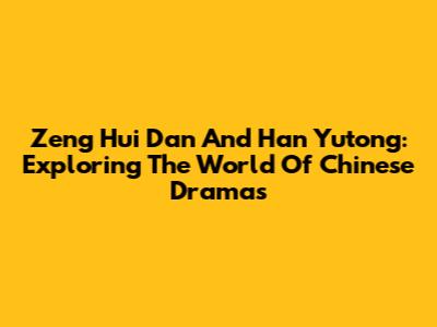 Zeng Hui Dan And Han Yutong: Exploring The World Of Chinese Dramas