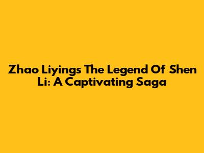 Zhao Liying's The Legend Of Shen Li: A Captivating Saga