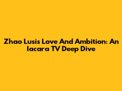 Zhao Lusi's Love And Ambition: An Iacara TV Deep Dive